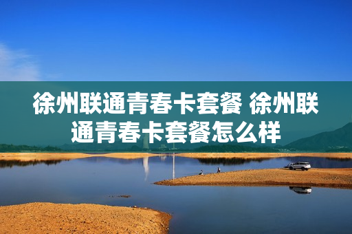 徐州联通青春卡套餐 徐州联通青春卡套餐怎么样