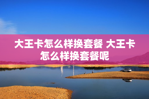 大王卡怎么样换套餐 大王卡怎么样换套餐呢