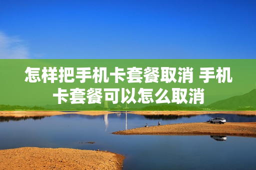 怎样把手机卡套餐取消 手机卡套餐可以怎么取消