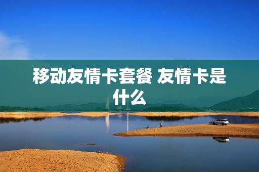 移动友情卡套餐 友情卡是什么