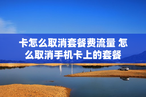 卡怎么取消套餐费流量 怎么取消手机卡上的套餐