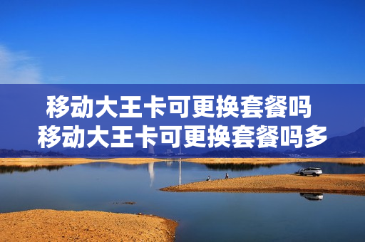 移动大王卡可更换套餐吗 移动大王卡可更换套餐吗多少钱