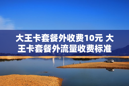 大王卡套餐外收费10元 大王卡套餐外流量收费标准
