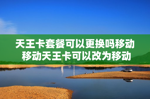 天王卡套餐可以更换吗移动 移动天王卡可以改为移动大王卡吗