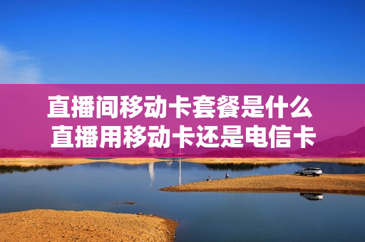 直播间移动卡套餐是什么 直播用移动卡还是电信卡