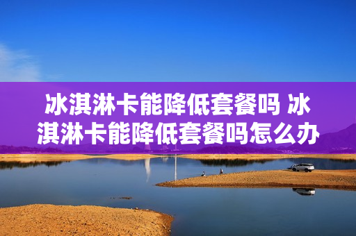冰淇淋卡能降低套餐吗 冰淇淋卡能降低套餐吗怎么办