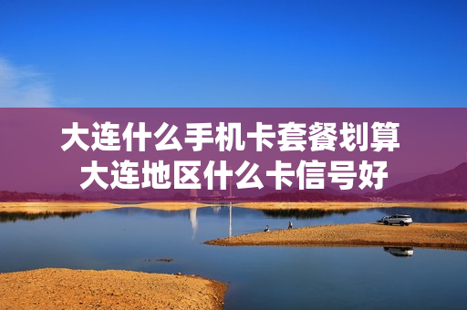大连什么手机卡套餐划算 大连地区什么卡信号好