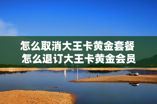 怎么取消大王卡黄金套餐 怎么退订大王卡黄金会员