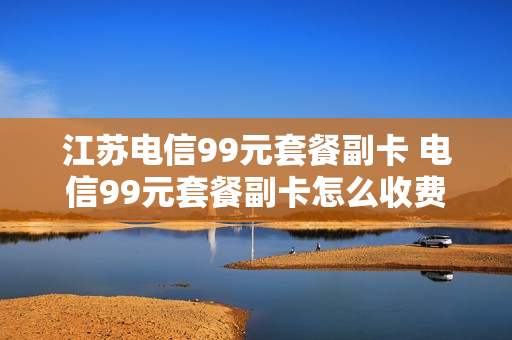 江苏电信99元套餐副卡 电信99元套餐副卡怎么收费