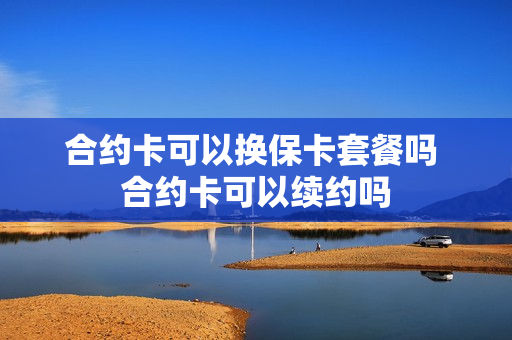 合约卡可以换保卡套餐吗 合约卡可以续约吗