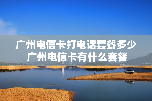 广州电信卡打电话套餐多少 广州电信卡有什么套餐