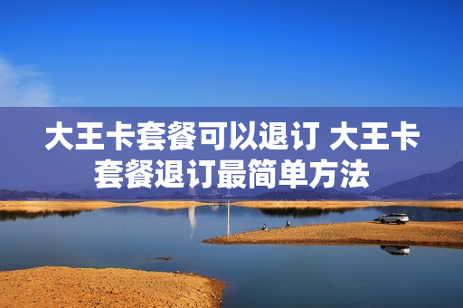 大王卡套餐可以退订 大王卡套餐退订最简单方法