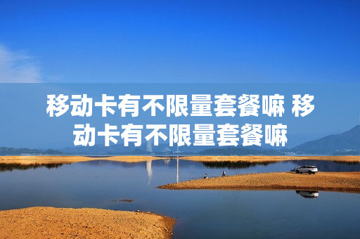 移动卡有不限量套餐嘛 移动卡有不限量套餐嘛