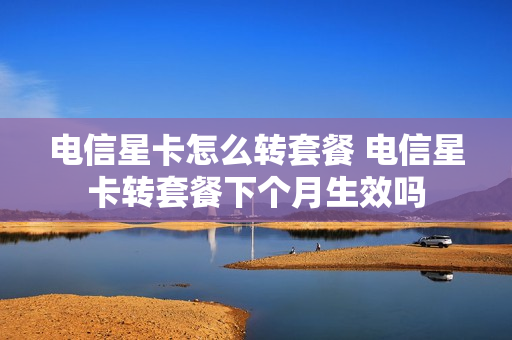 电信星卡怎么转套餐 电信星卡转套餐下个月生效吗