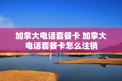 加拿大电话套餐卡 加拿大电话套餐卡怎么注销