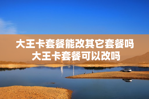 大王卡套餐能改其它套餐吗 大王卡套餐可以改吗
