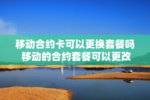 移动合约卡可以更换套餐吗 移动的合约套餐可以更改吗