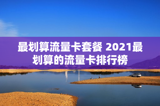 最划算流量卡套餐 2021最划算的流量卡排行榜