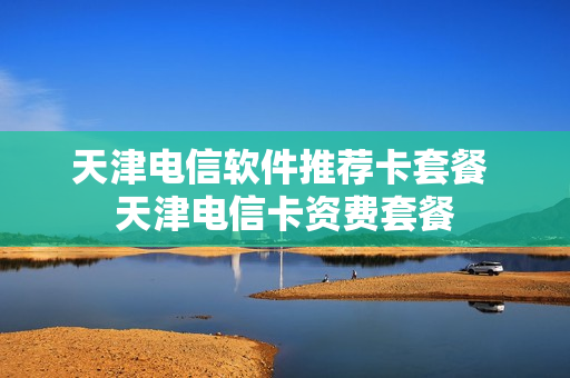 天津电信软件推荐卡套餐 天津电信卡资费套餐