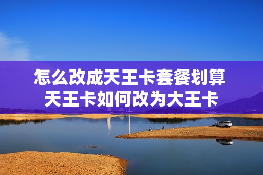 怎么改成天王卡套餐划算 天王卡如何改为大王卡