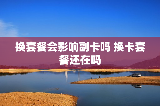 换套餐会影响副卡吗 换卡套餐还在吗