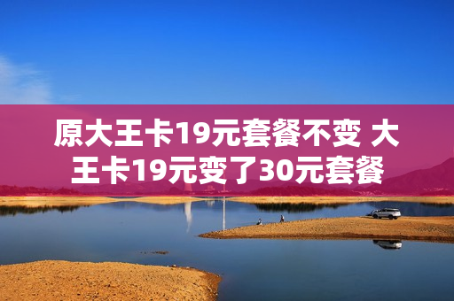 原大王卡19元套餐不变 大王卡19元变了30元套餐