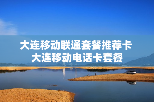 大连移动联通套餐推荐卡 大连移动电话卡套餐