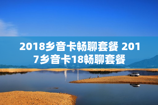 2018乡音卡畅聊套餐 2017乡音卡18畅聊套餐
