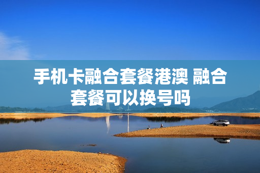 手机卡融合套餐港澳 融合套餐可以换号吗