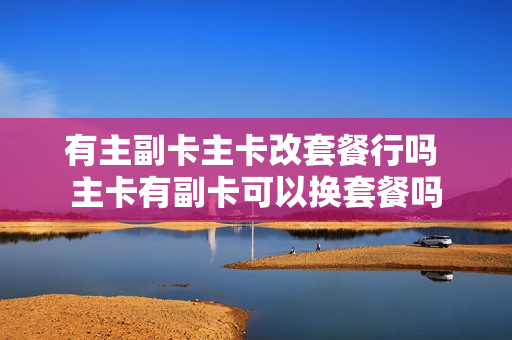有主副卡主卡改套餐行吗 主卡有副卡可以换套餐吗