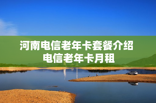 河南电信老年卡套餐介绍 电信老年卡月租