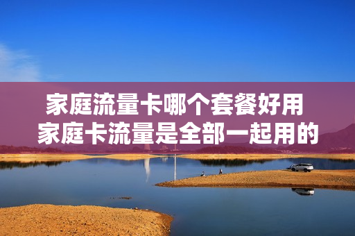 家庭流量卡哪个套餐好用 家庭卡流量是全部一起用的吗?