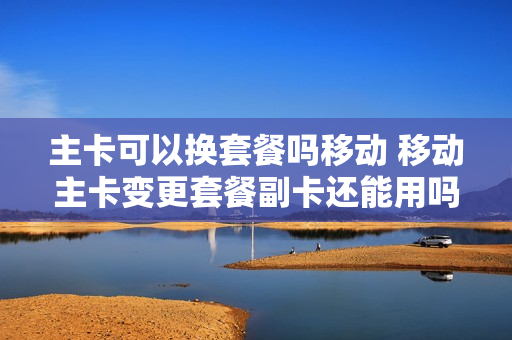 主卡可以换套餐吗移动 移动主卡变更套餐副卡还能用吗