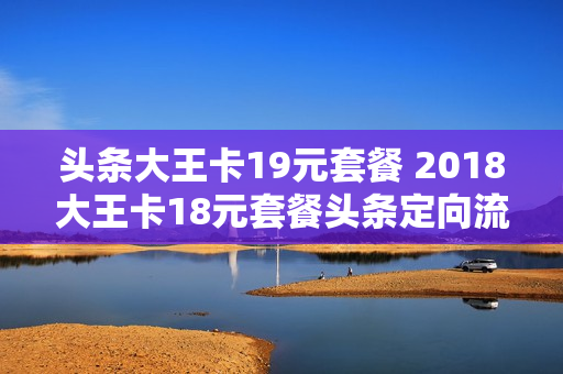 头条大王卡19元套餐 2018大王卡18元套餐头条定向流量