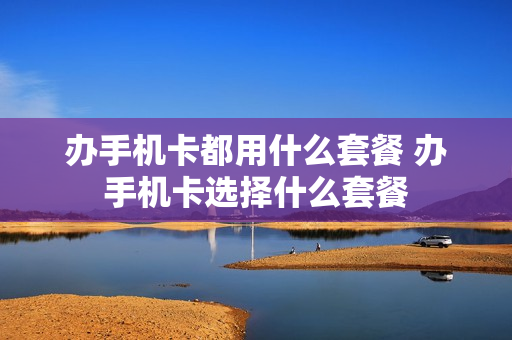 办手机卡都用什么套餐 办手机卡选择什么套餐