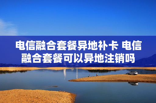 电信融合套餐异地补卡 电信融合套餐可以异地注销吗