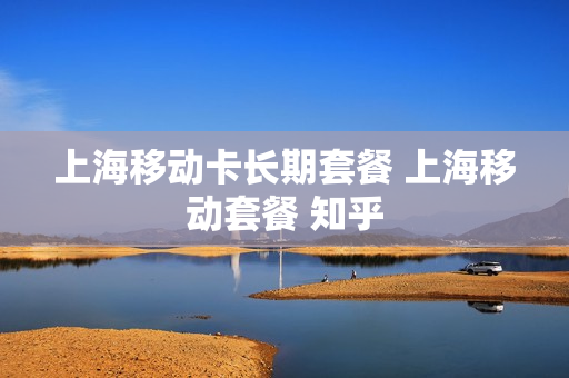 上海移动卡长期套餐 上海移动套餐 知乎