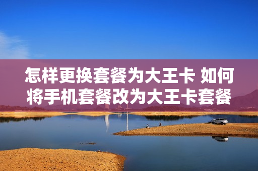 怎样更换套餐为大王卡 如何将手机套餐改为大王卡套餐