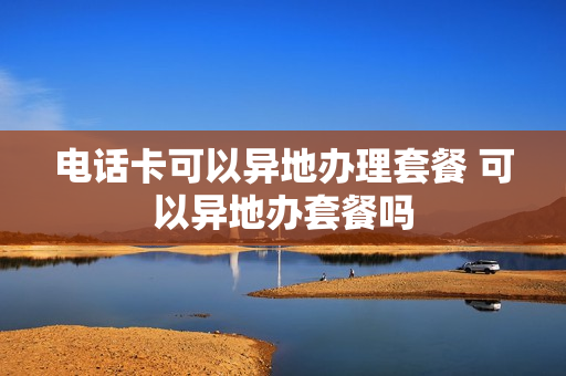 电话卡可以异地办理套餐 可以异地办套餐吗