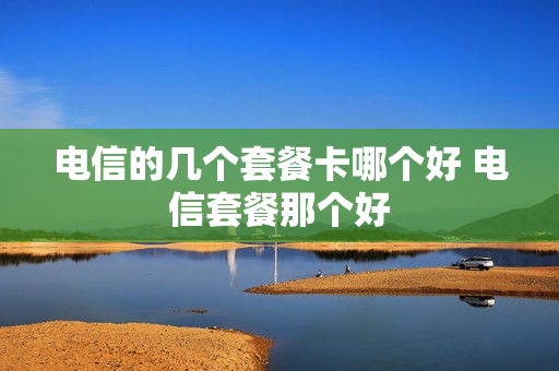 电信的几个套餐卡哪个好 电信套餐那个好