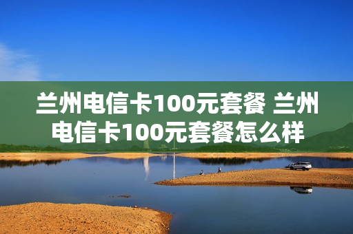 兰州电信卡100元套餐 兰州电信卡100元套餐怎么样