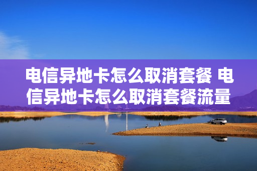 电信异地卡怎么取消套餐 电信异地卡怎么取消套餐流量