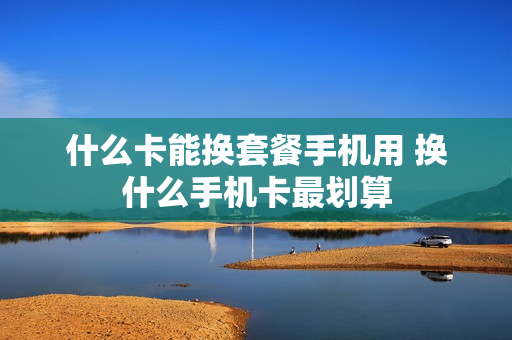 什么卡能换套餐手机用 换什么手机卡最划算