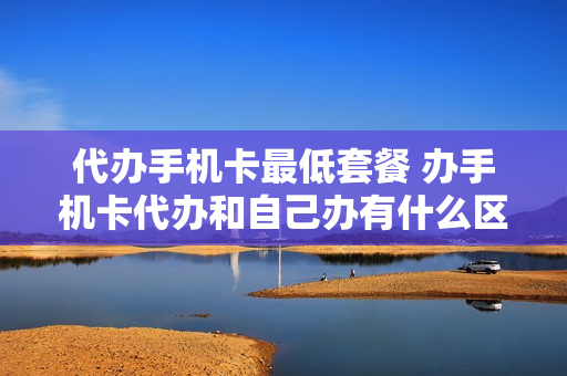 代办手机卡最低套餐 办手机卡代办和自己办有什么区别