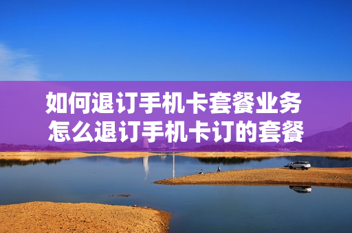 如何退订手机卡套餐业务 怎么退订手机卡订的套餐