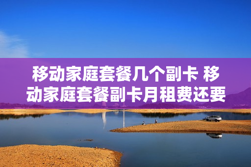 移动家庭套餐几个副卡 移动家庭套餐副卡月租费还要交吗