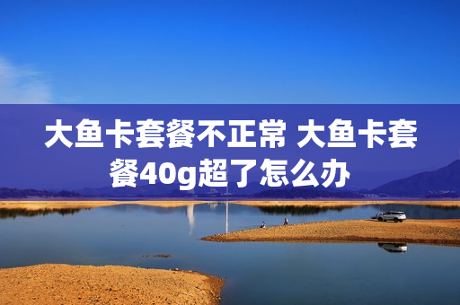 大鱼卡套餐不正常 大鱼卡套餐40g超了怎么办