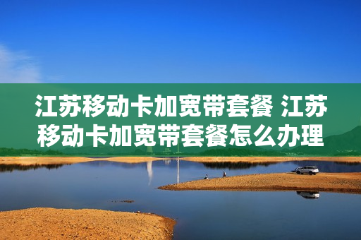 江苏移动卡加宽带套餐 江苏移动卡加宽带套餐怎么办理