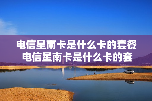 电信星南卡是什么卡的套餐 电信星南卡是什么卡的套餐啊