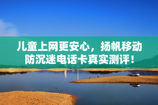 儿童上网更安心，扬帆移动防沉迷电话卡真实测评！